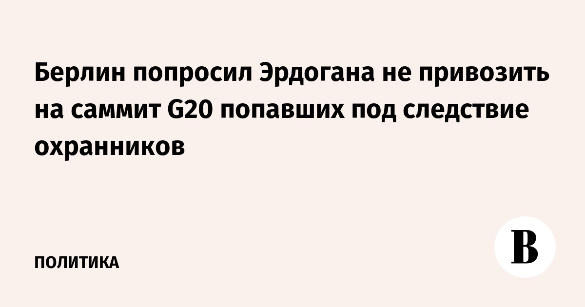 Берлин попросил Эрдогана не привозить на саммит G20 попавших под следствие охранников Берлин попросил Эрдогана не привозить на саммит G20 попавших под следствие охранников