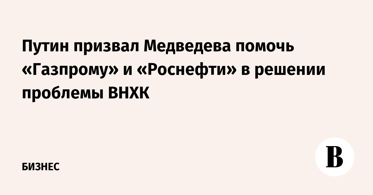 Путин призвал Медведева помочь «Газпрому» и «Роснефти» в решении проблемы ВНХК