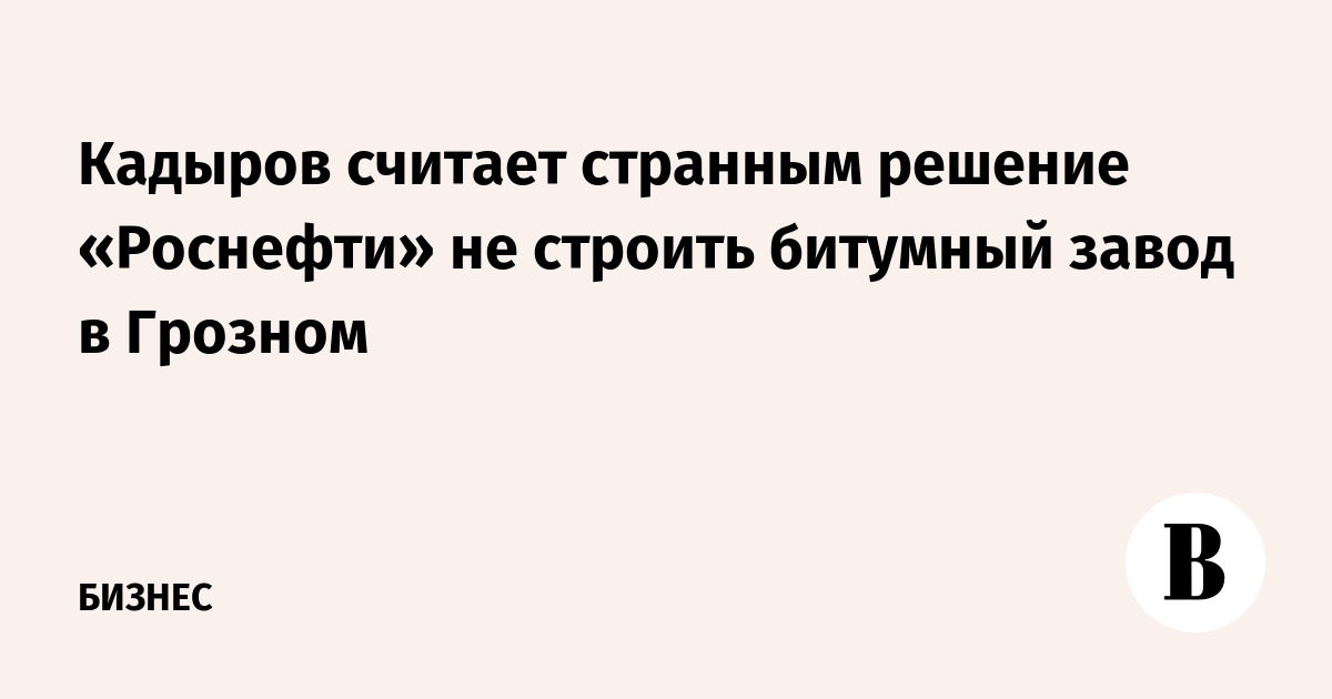 Кадыров считает странным решение «Роснефти» не строить битумный завод в Грозном