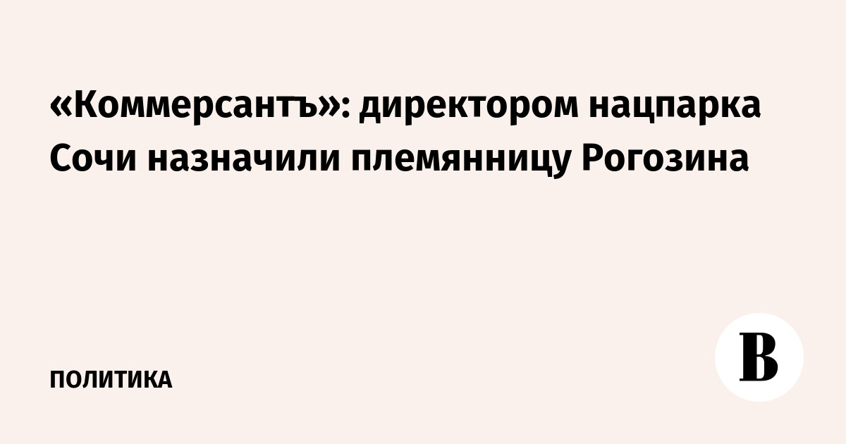 «Коммерсантъ»: директором нацпарка Сочи назначили племянницу Рогозина