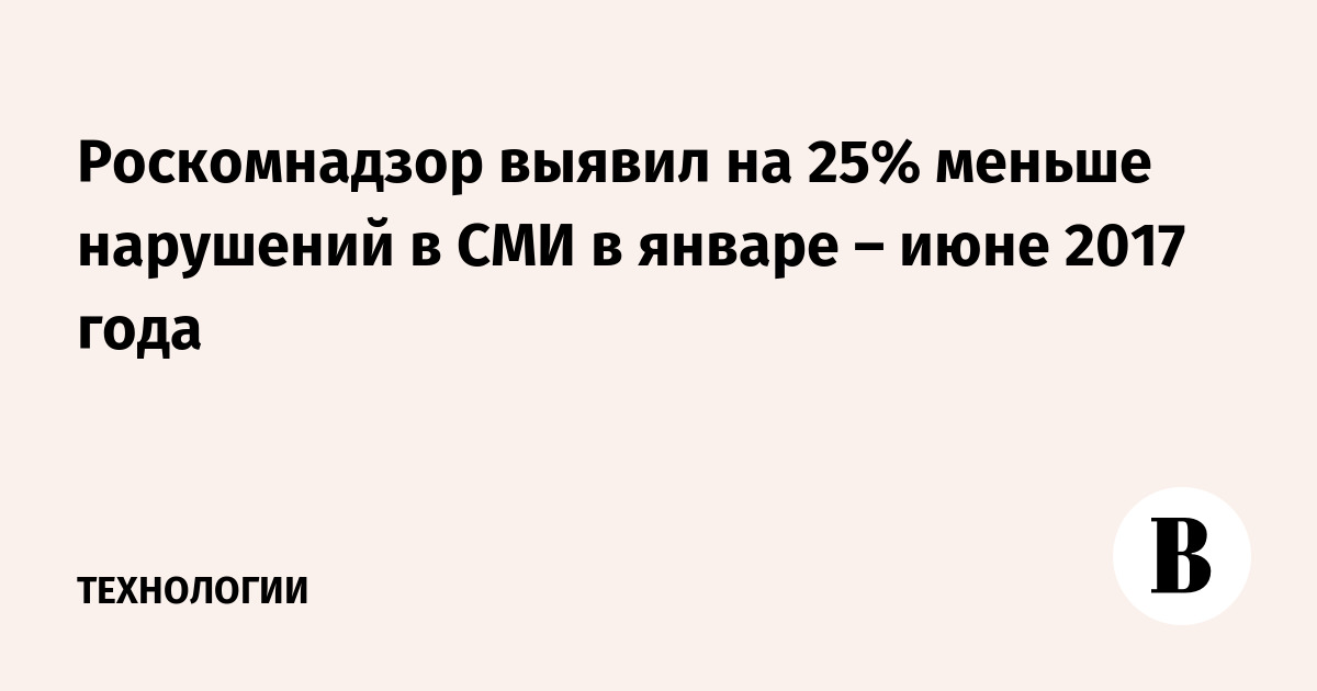 Роскомнадзор выявил на 25% меньше нарушений в СМИ в январе – июне 2017 года