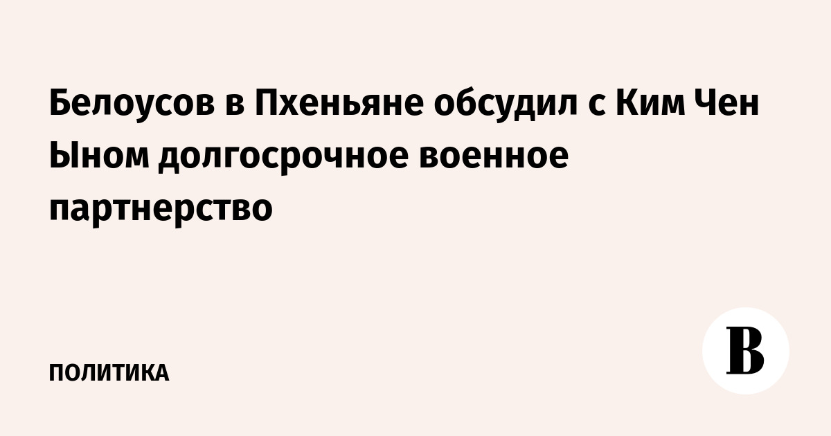 Белоусов в Пхеньяне обсудил с Ким Чен Ыном долгосрочное военное партнерство