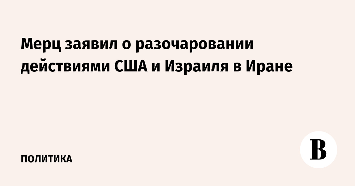 Мерц заявил о разочаровании действиями США и Израиля в Иране