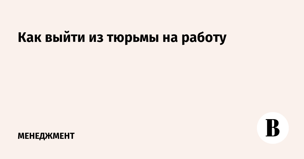 Как выйти из тюрьмы на работу -Ведомости