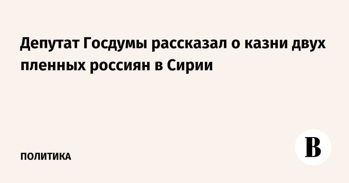 Deputat Gosdumy Rasskazal O Kazni Dvuh Plennyh Rossiyan V Sirii Vedomosti