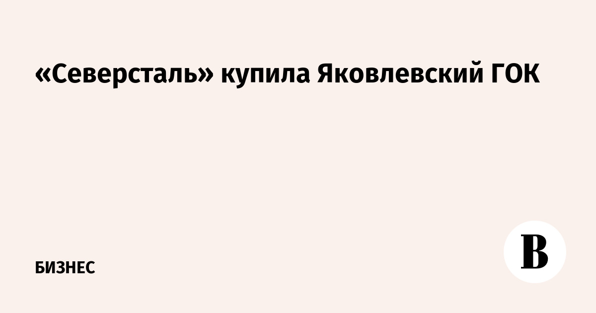 «Северсталь» купила Яковлевский ГОК -Ведомости