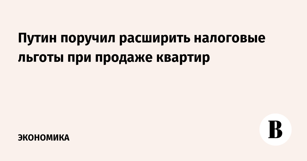 Путин поручил расширить налоговые льготы при продаже квартир - Ведомости