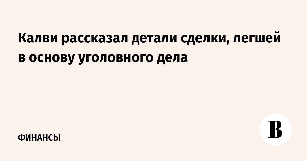 Калви рассказал детали сделки, легшей в основу уголовного дела - Ведомости