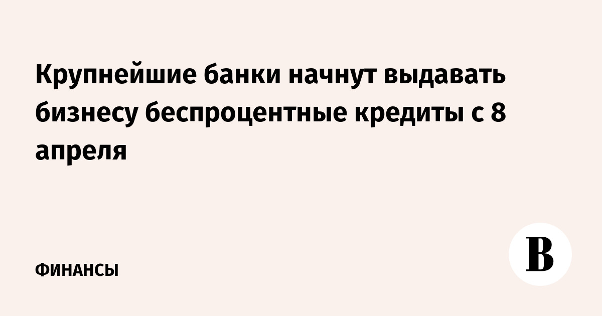 Крупнейшие банки начнут выдавать бизнесу беспроцентные кредиты с 8 апреля - Ведомости