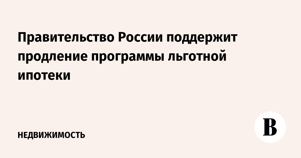Правительство России поддержит продление программы льготной ипотеки