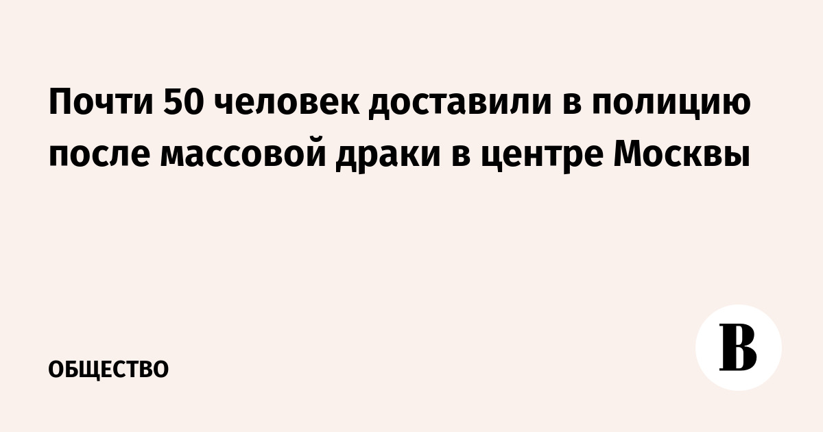 Почти 50 человек доставили в полицию после массовой драки в центре Москвы - Vimarsana News