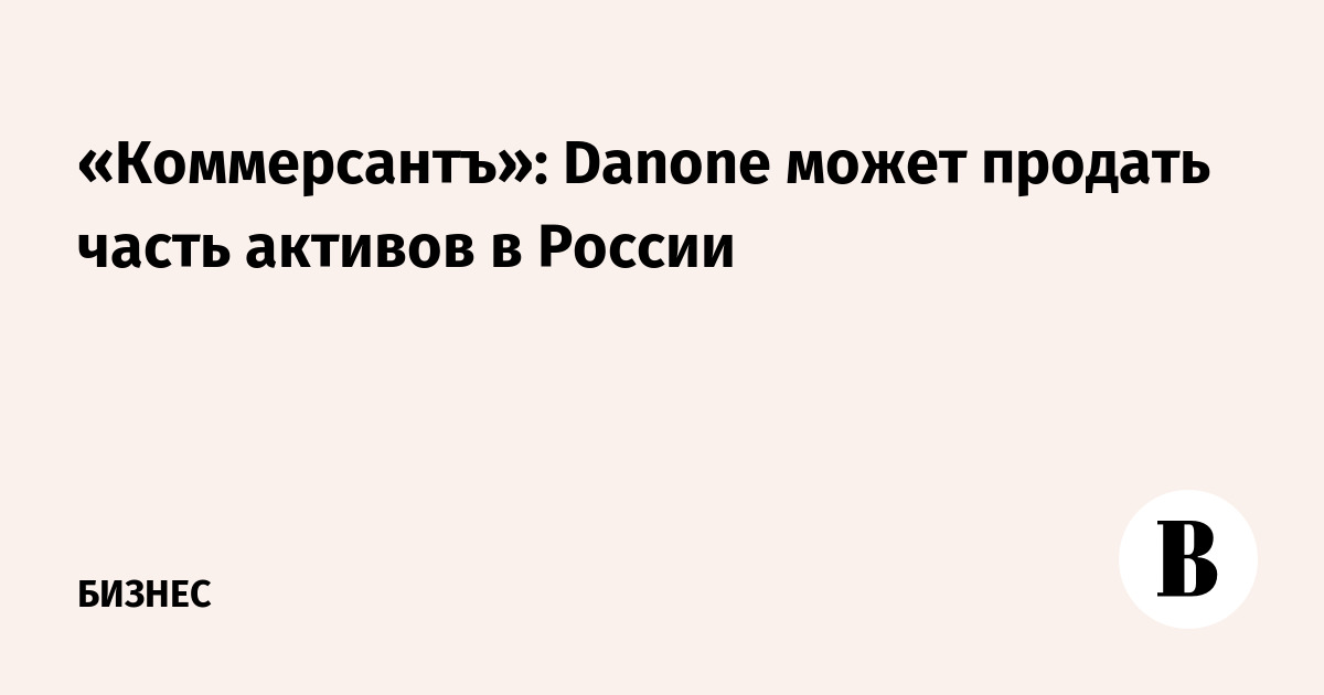 Kommersant: Danone may sell part of its assets in Russia