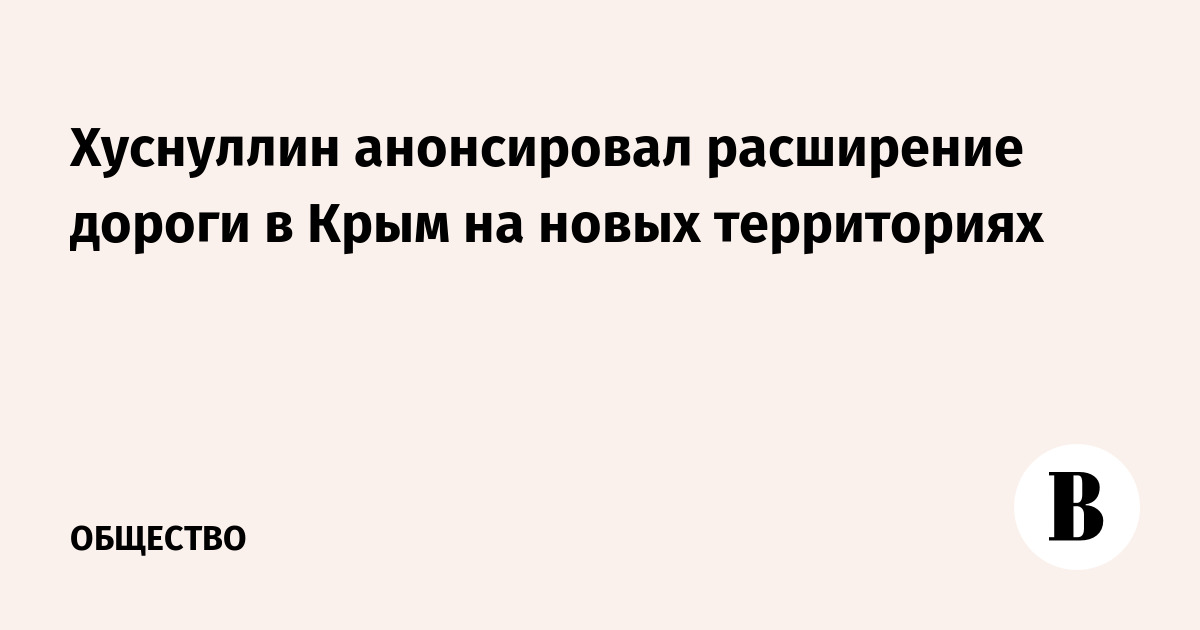 Хуснуллин анонсировал расширение дороги в Крым на новых территориях РФ