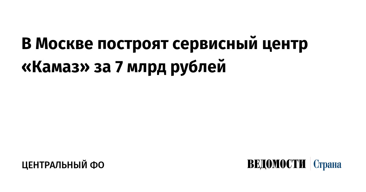 В Москве построят сервисный центр «Камаз» за 7 млрд рублей - «Ведомости ...
