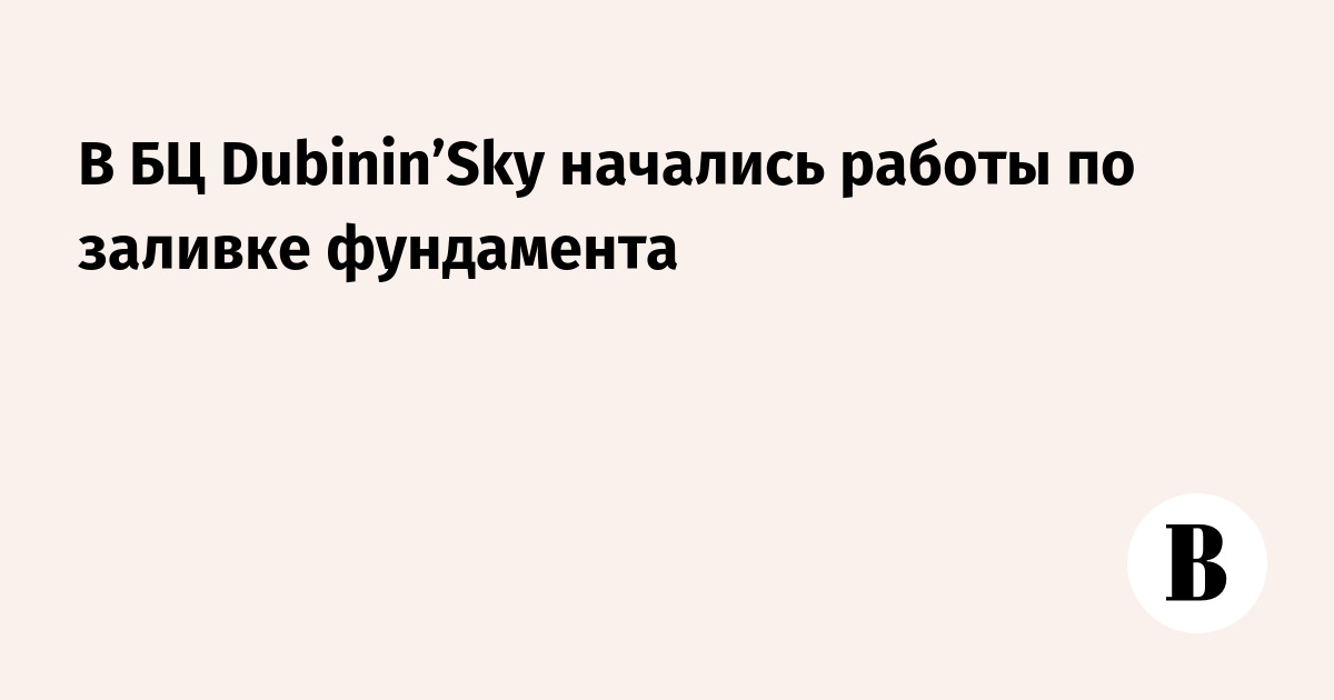 В БЦ Dubinin’Sky начались работы по заливке фундамента - Ведомости