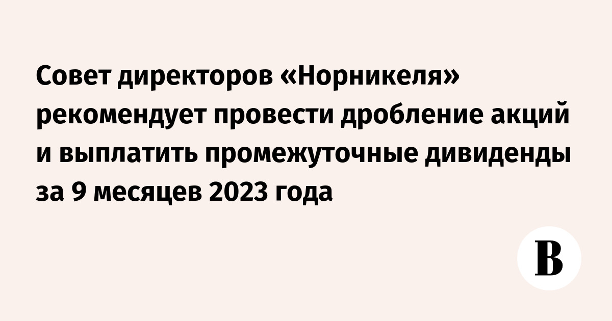 Совет директоров «Норникеля» рекомендует провести дробление акций и  выплатить промежуточные дивиденды за 9 месяцев 2023 года - Ведомости