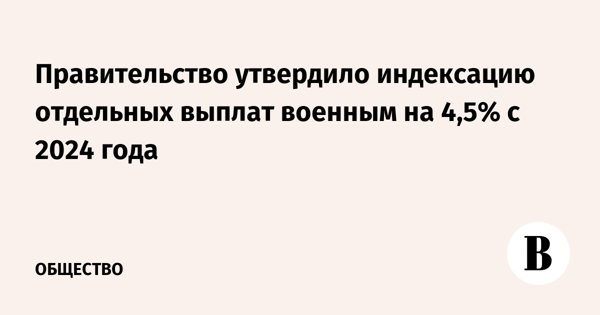 Правительство утвердило индексацию отдельных выплат военным на 4,5% с 2024  года - Ведомости