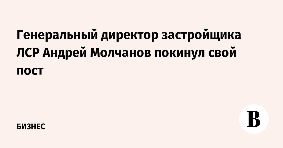 Генеральный директор застройщика ЛСР Андрей Молчанов покинул свой пост ...