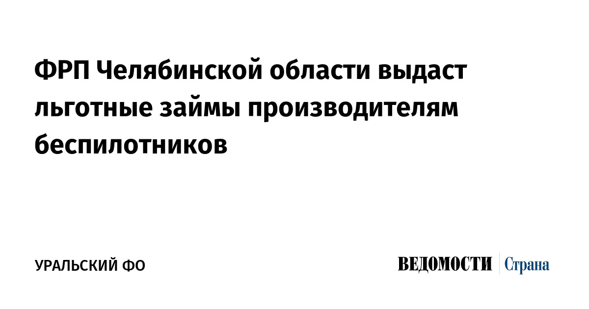 ФРП Челябинской области выдаст льготные займы производителям беспилотников - Ведомости. Страна