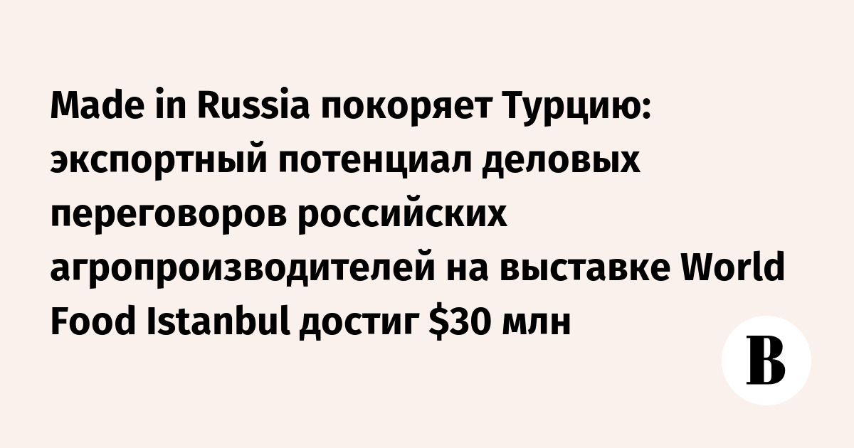 Made in Russia покоряет Турцию: экспортный потенциал деловых переговоров российских агропроизводителей на выставке World Food Istanbul достиг  млн