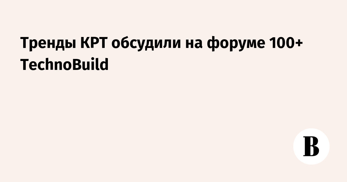 Тренды КРТ обсудили на форуме 100+ TechnoBuild - Ведомости