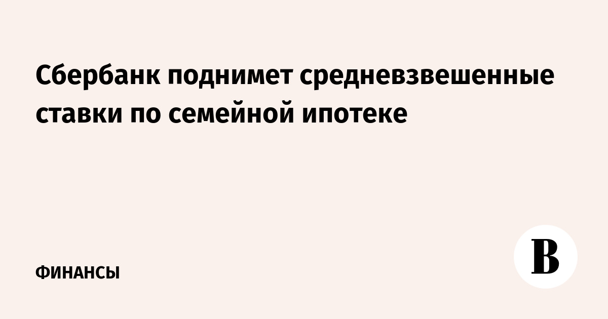 Сбербанк поднимет средневзвешенные ставки по семейной ипотеке