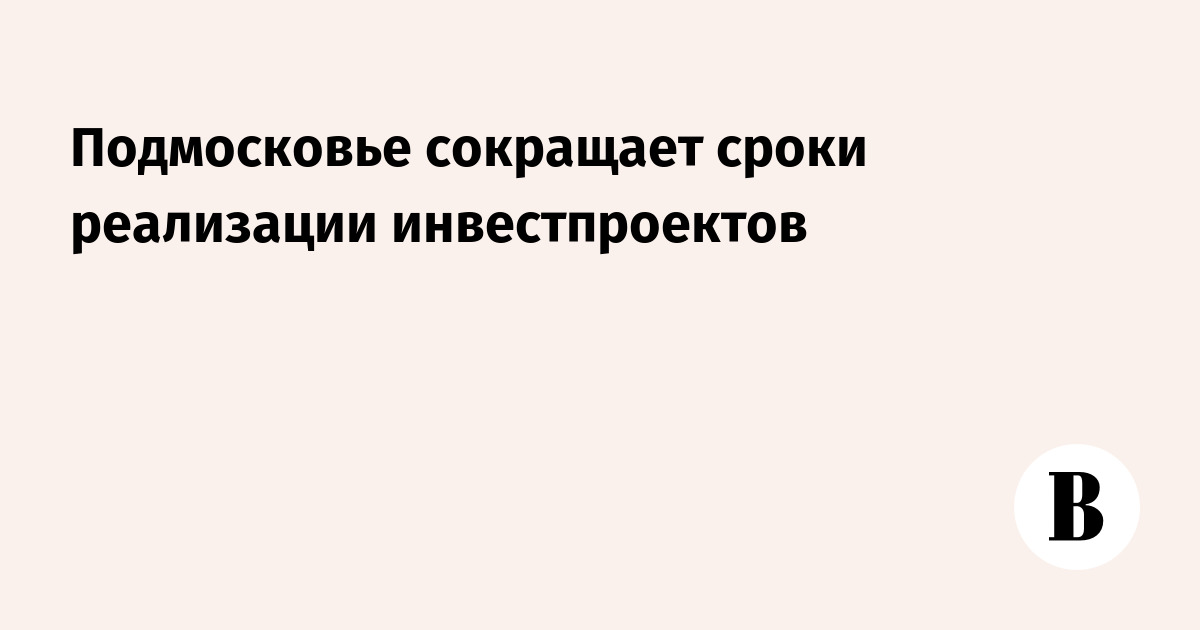 Подмосковье сокращает сроки реализации инвестпроектов