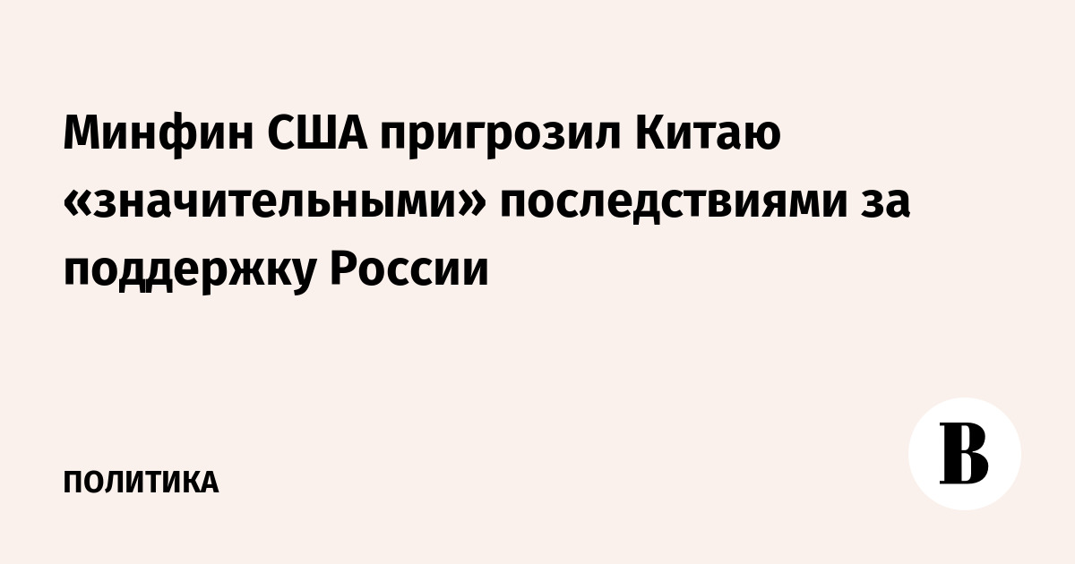 Минфин США пригрозил Китаю «значительными» последствиями за поддержку России