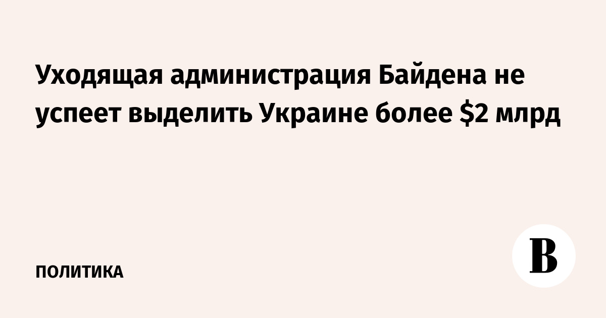 Уходящая администрация Байдена не успеет выделить Украине более  млрд