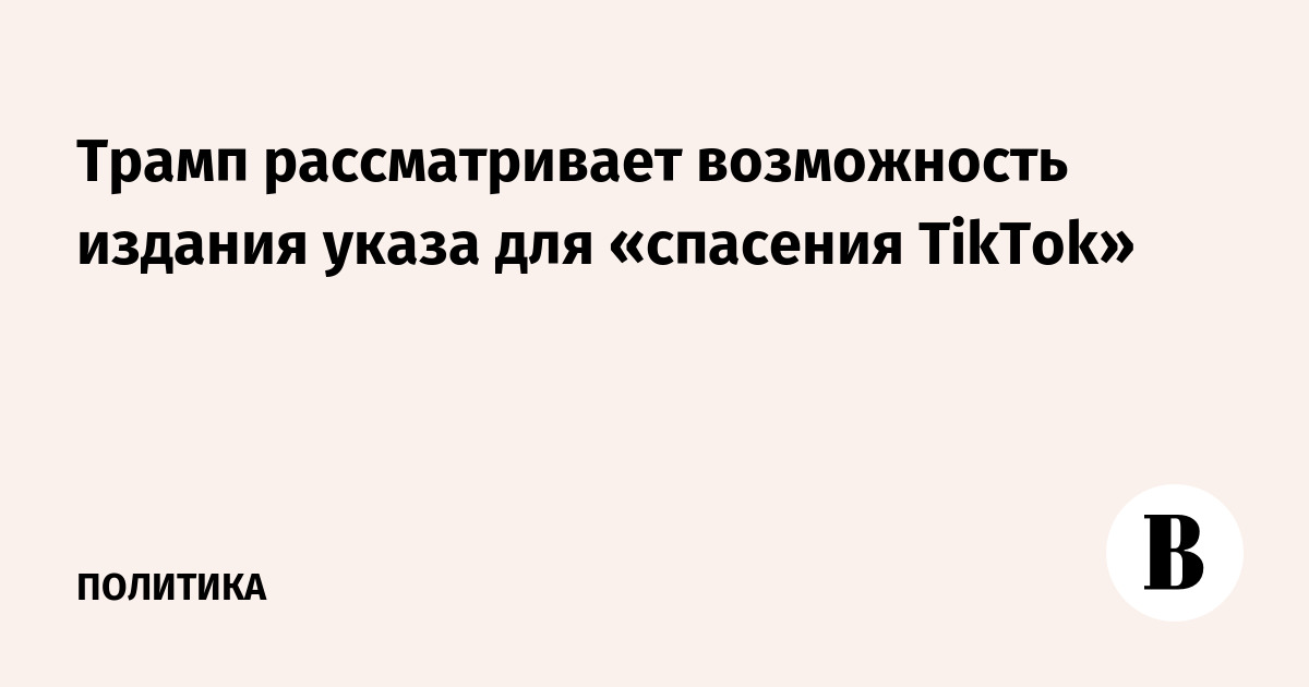 Трамп рассматривает возможность издания указа для «спасения TikTok»