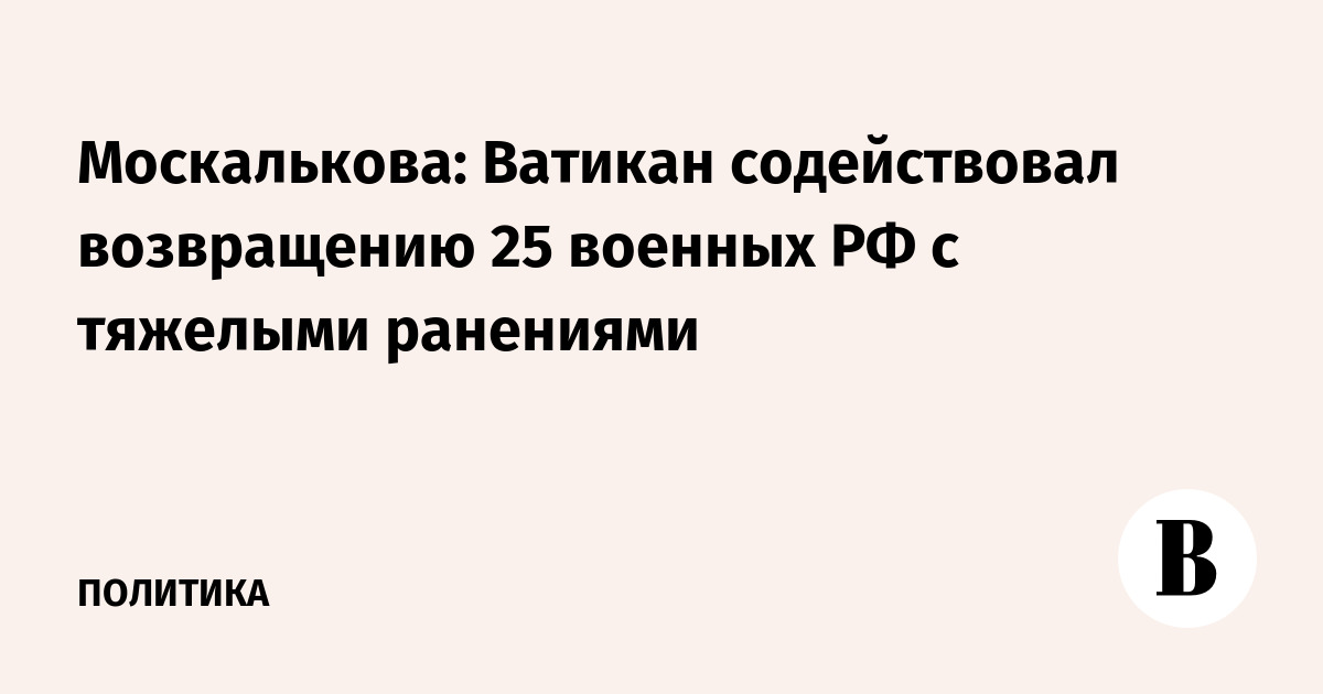 Москалькова: Ватикан содействовал возвращению 25 военных РФ с тяжелыми ранениями