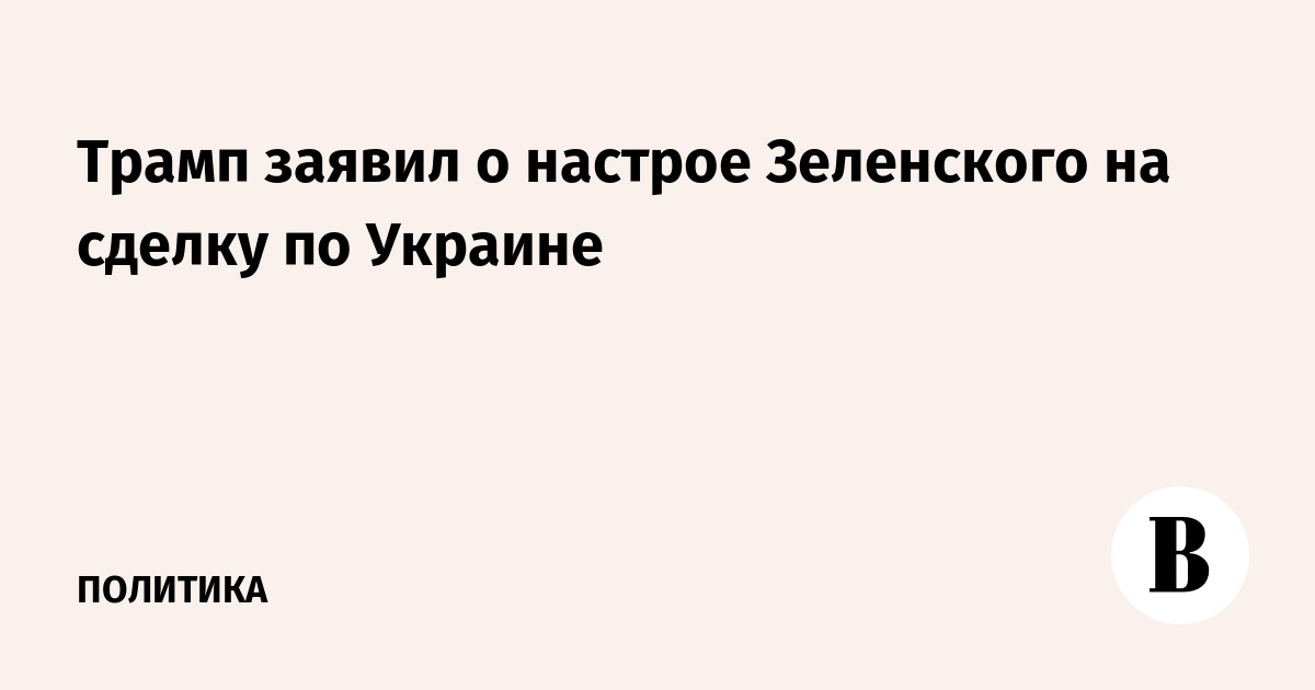 Трамп заявил о настрое Зеленского на сделку по Украине