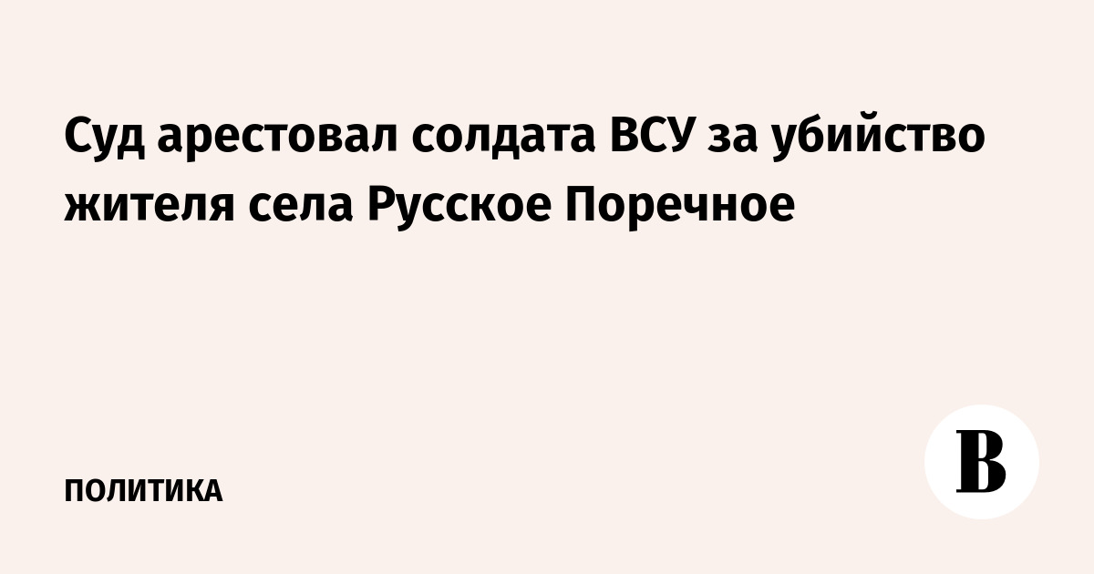 Суд арестовал солдата ВСУ за убийство жителя села Русское Поречное