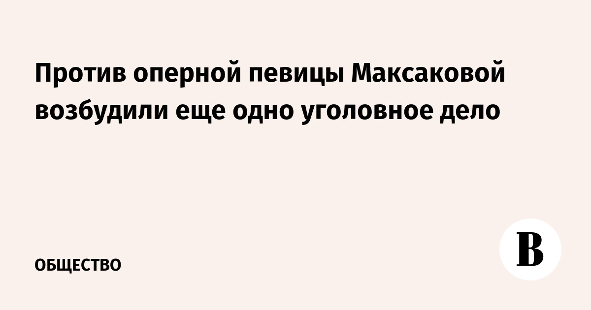 Против оперной певицы Максаковой возбудили еще одно уголовное дело