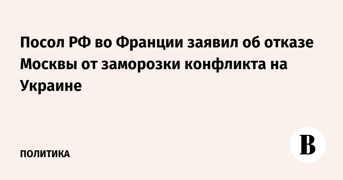 Посол РФ во Франции заявил об отказе Москвы от заморозки конфликта на Украине