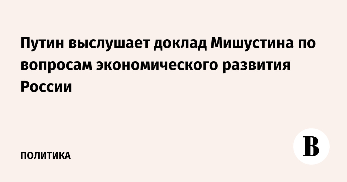 Путин выслушает доклад Мишустина по вопросам экономического развития России