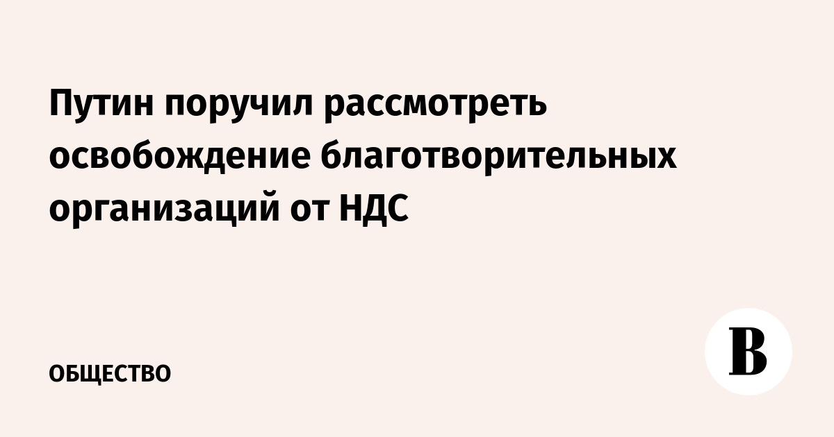 Путин поручил рассмотреть освобождение благотворительных организаций от НДС