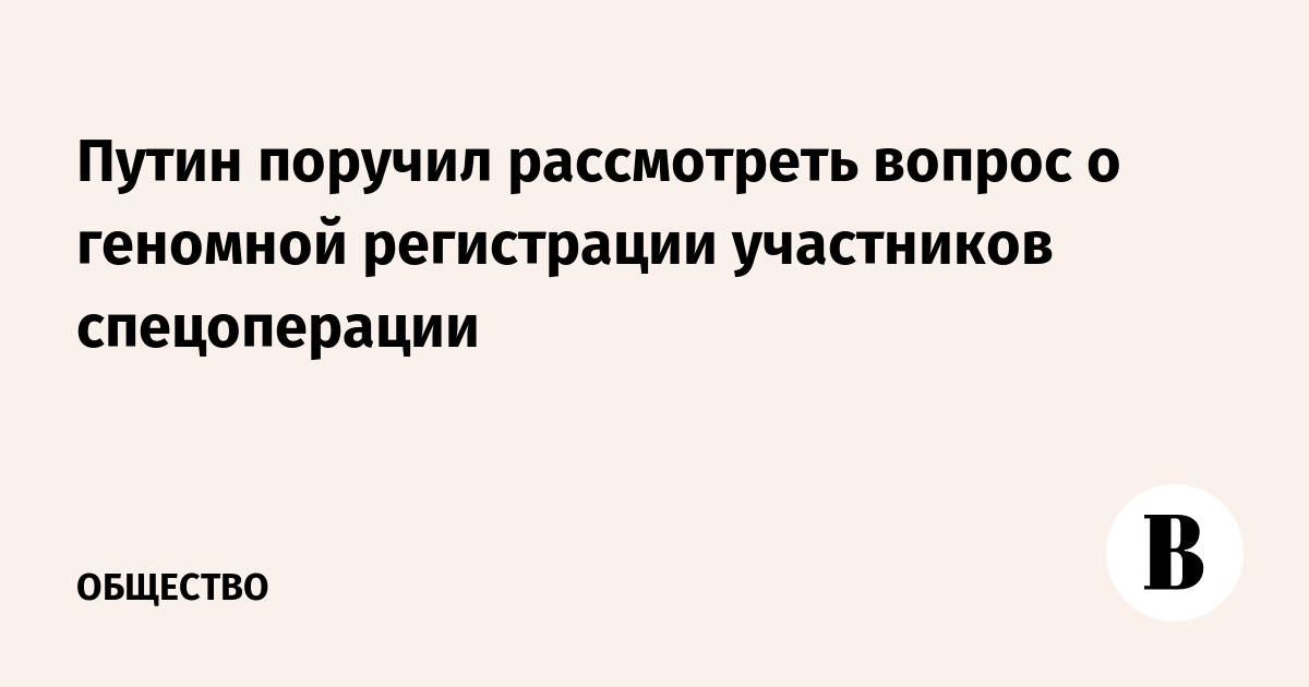 Путин поручил рассмотреть вопрос о геномной регистрации участников спецоперации