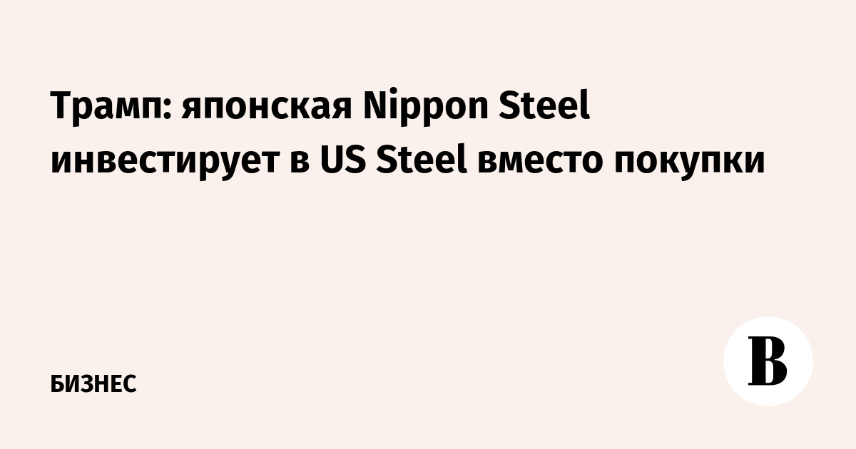 Трамп: японская Nippon Steel инвестирует в US Steel вместо покупки