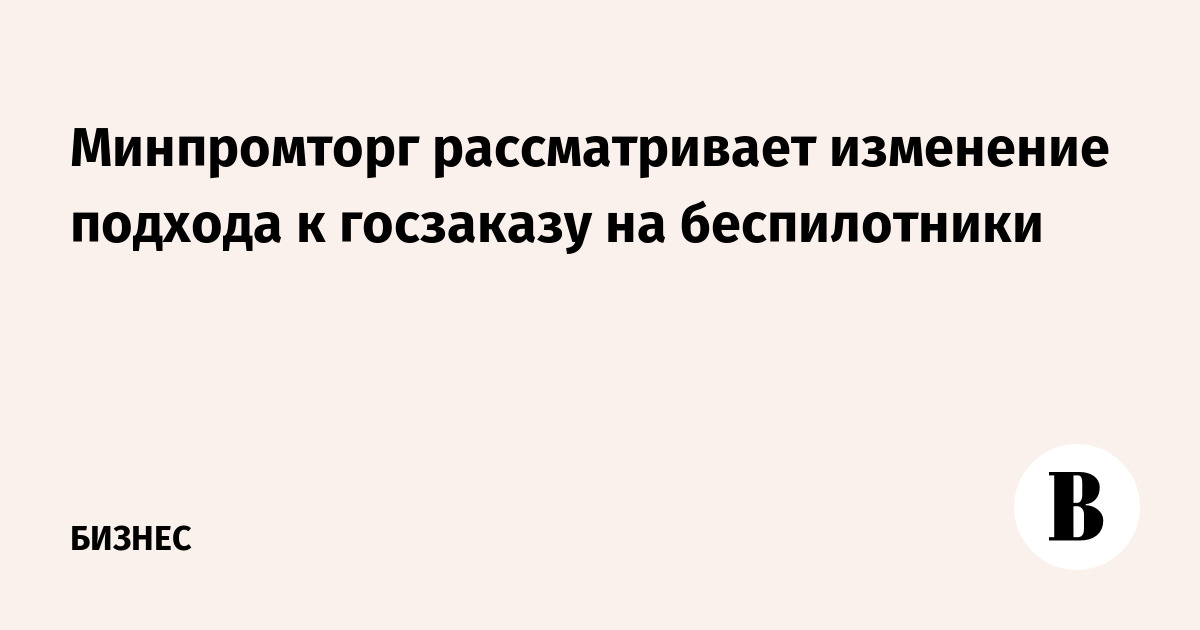 Минпромторг рассматривает изменение подхода к госзаказу на беспилотники
