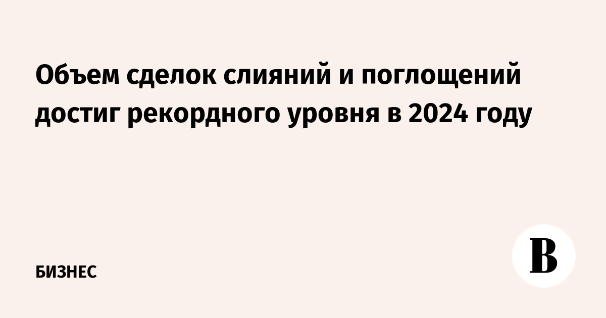 Объем сделок слияний и поглощений достиг рекордного уровня в 2024 году