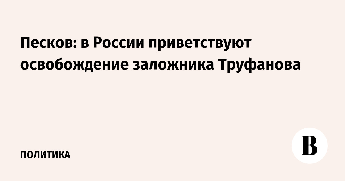 Песков: в России приветствуют освобождение заложника Труфанова