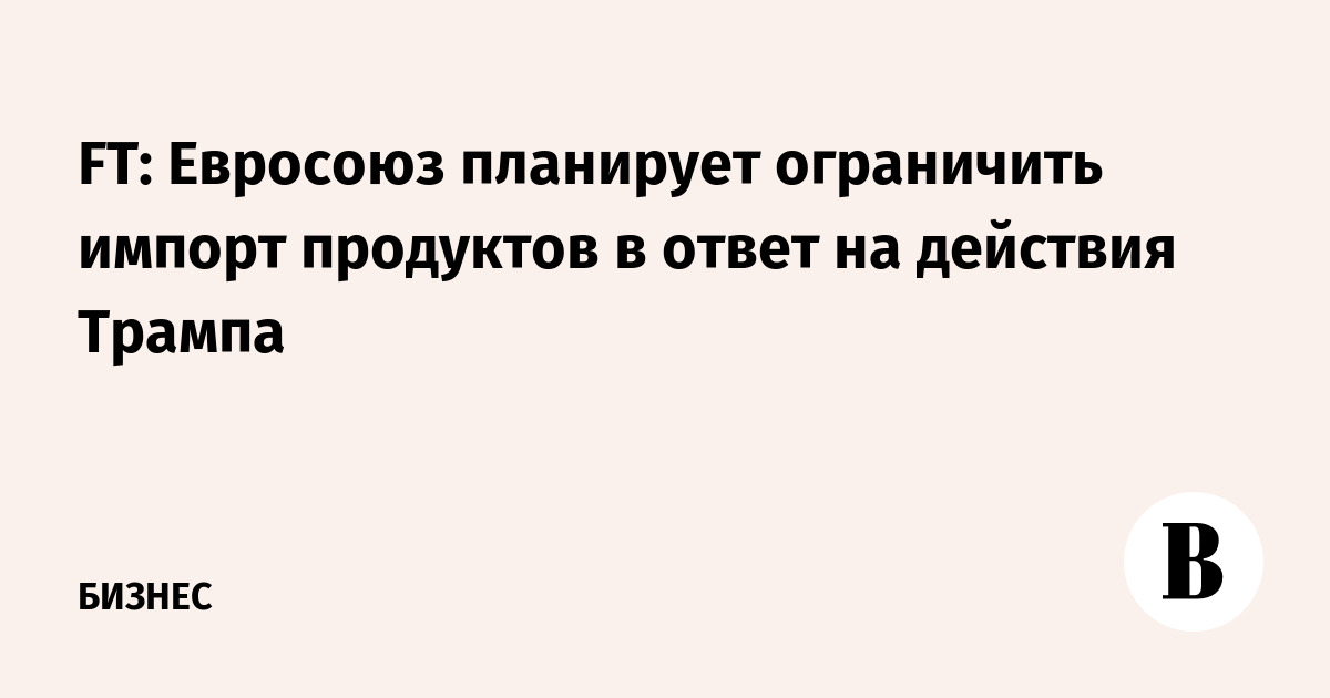 FT: Евросоюз планирует ограничить импорт продуктов в ответ на действия Трампа