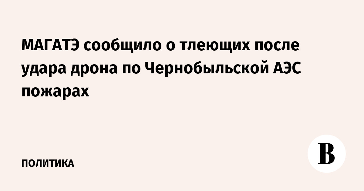 МАГАТЭ сообщило о тлеющих после удара дрона по Чернобыльской АЭС пожарах