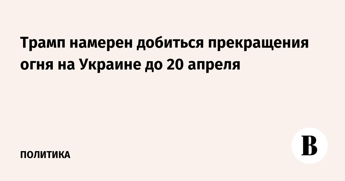 Трамп намерен добиться прекращения огня на Украине до 20 апреля