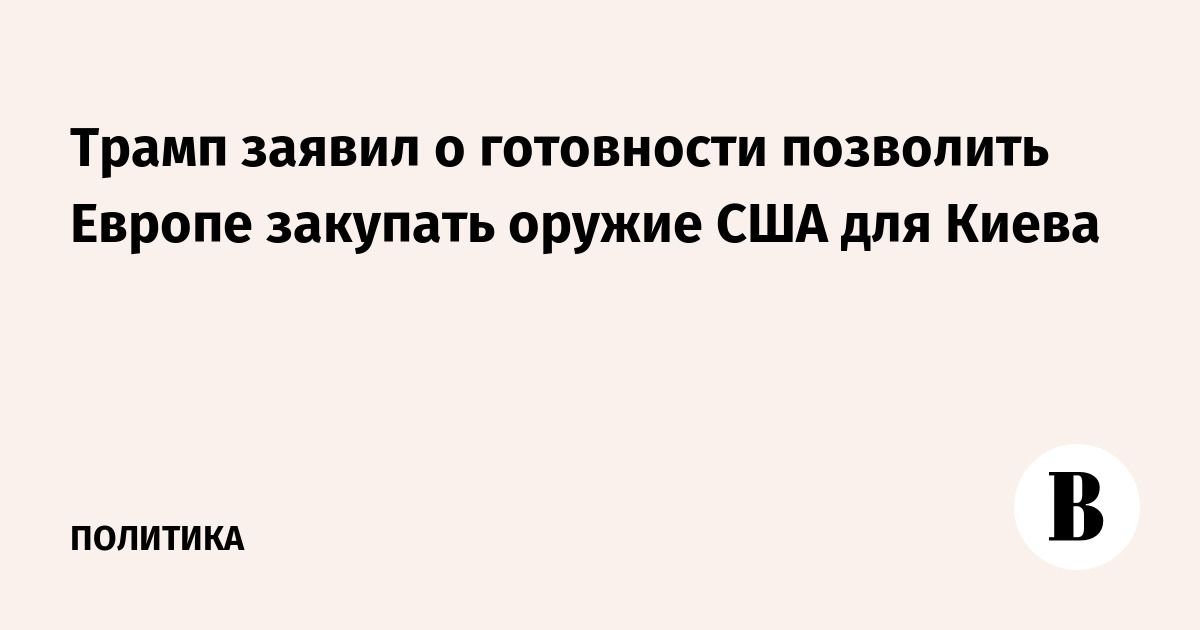 Трамп заявил о готовности позволить Европе закупать оружие США для Киева