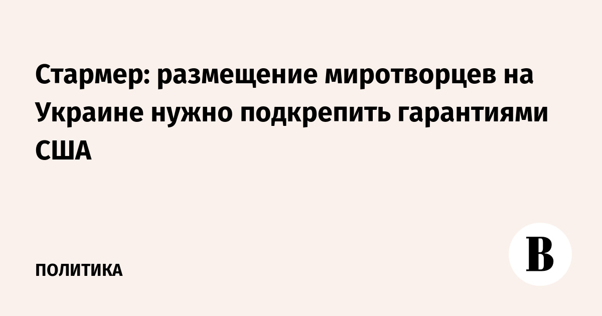 Стармер: размещение миротворцев на Украине нужно подкрепить гарантиями США