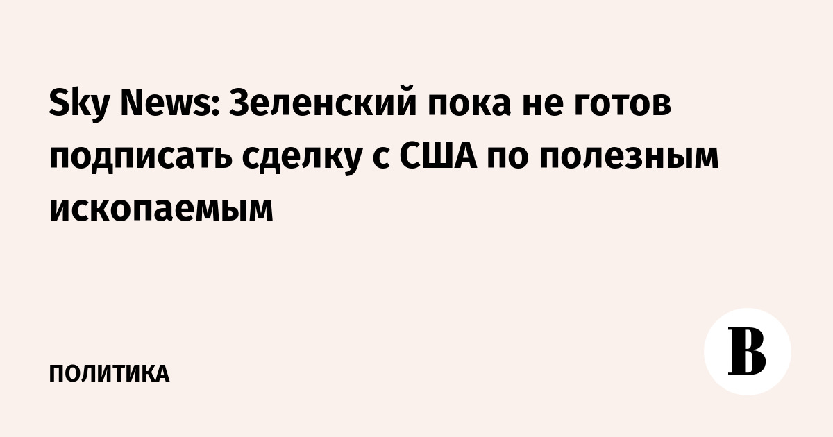 Sky News: Зеленский пока не готов подписать сделку с США по полезным ископаемым