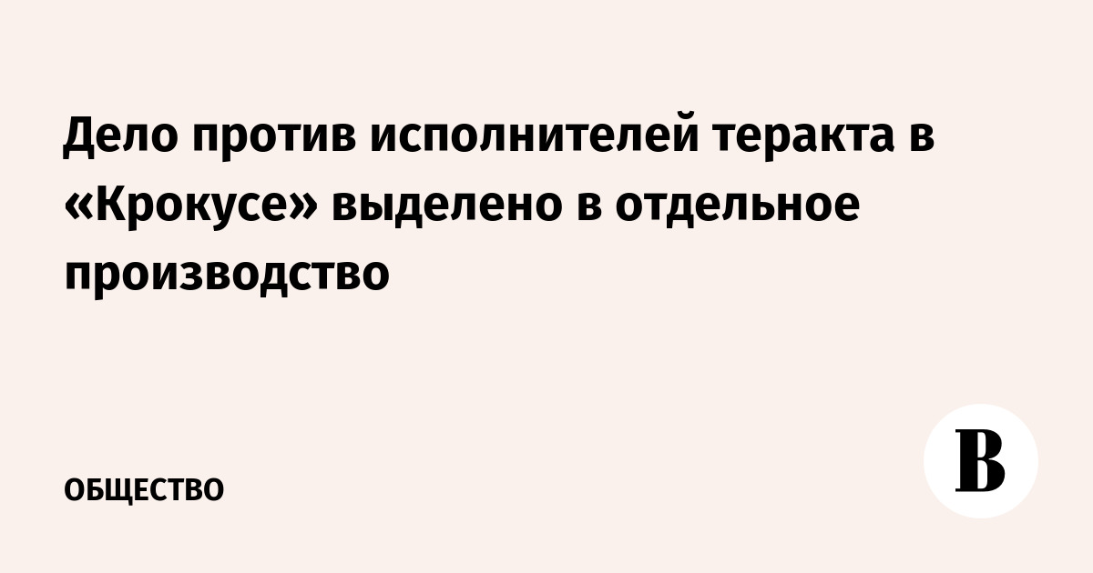 Дело против исполнителей теракта в «Крокусе» выделено в отдельное производство