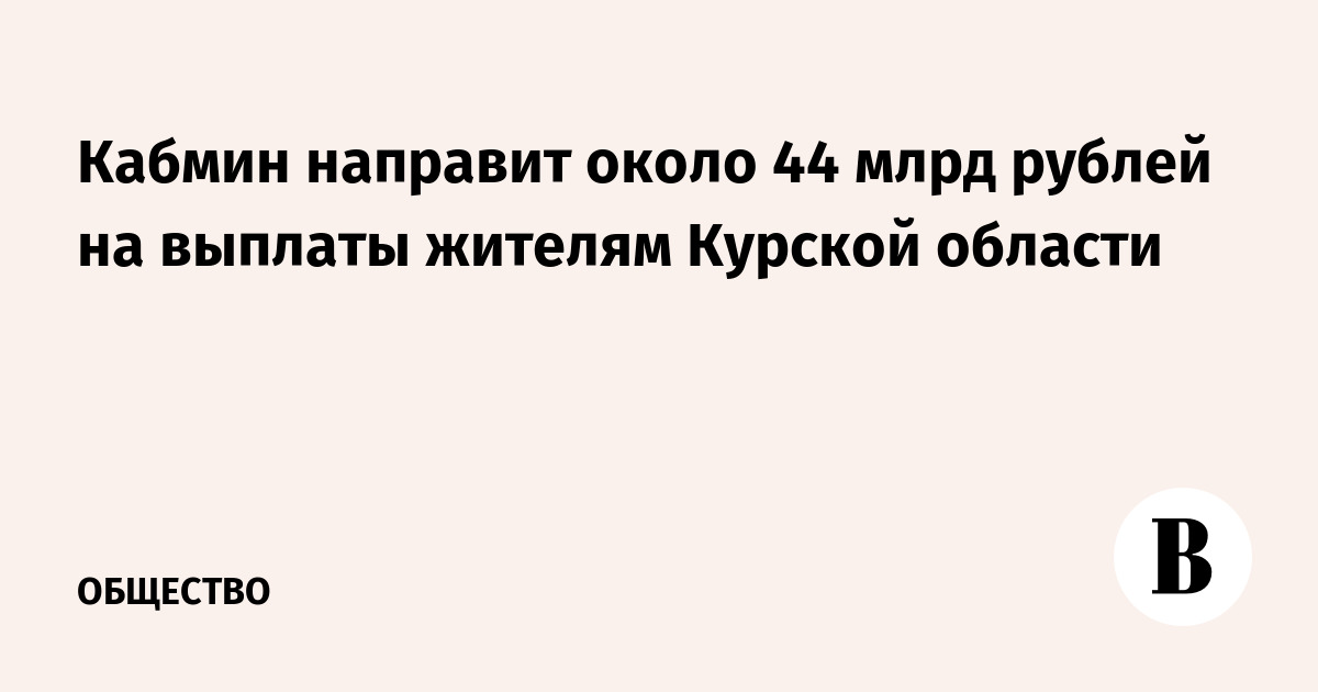 Кабмин направит около 44 млрд рублей на выплаты жителям Курской области